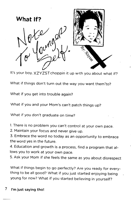 What If?  It’s your boy, XZYZST choppin it up with you about what if? What if things don’t turn out the way you want them’to? What if you get into trouble again?  What if you and your Mom’s can’t patch things up?  What if you don’t graduate on time?  1. There is no problem you can’t control at your own pace.  2. Maintain your focus and never give up.  3. Embrace the word no today as an opportunity to embrace the word yes in the future.  4. Education and growth is a process, find a program that al- lows you to work at your own pace.  5. Ask your Mom if she feels the same as you about disrespect  What if things begin to go perfectly? Are you ready for every- thing to be all good? What if you just started enjoying being  young for now? What if you started believing in yourself?  7 r’mjust saying tho! 